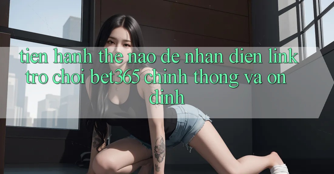 Tiến hành thế nào để nhận diện Link Trò chơi bet365 chính thống và ổn định?