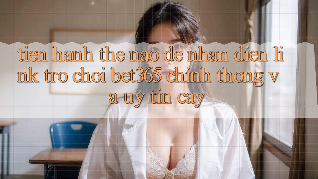 Tiến hành thế nào để nhận diện Link Trò chơi bet365 chính thống và uy tín cậy?