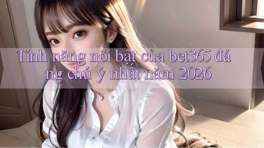 Tính năng nổi bật của bet365 đáng chú ý nhất năm 2026