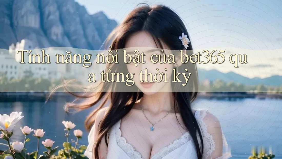 Tính năng nổi bật của bet365 qua từng thời kỳ