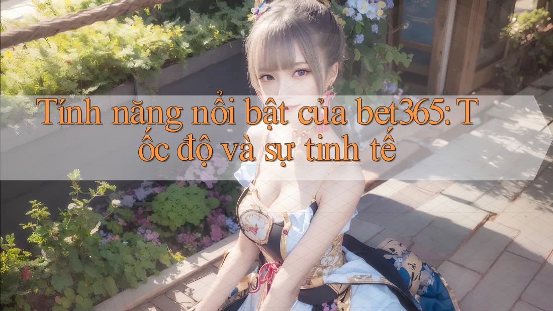 Tính năng nổi bật của bet365: Tốc độ và sự tinh tế