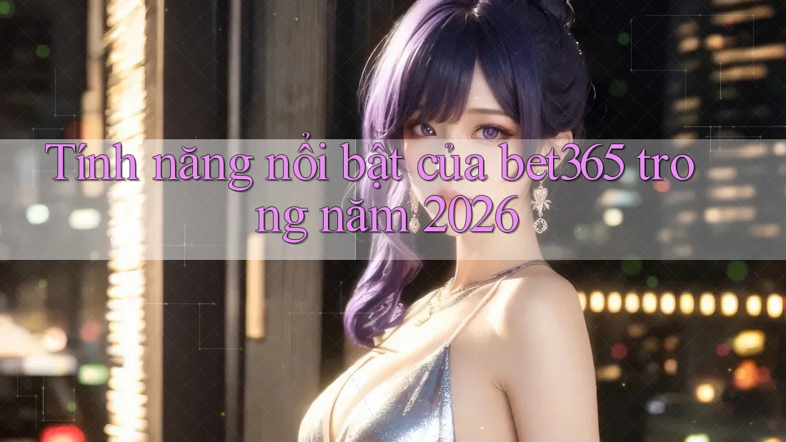 Tính năng nổi bật của bet365 trong năm 2026