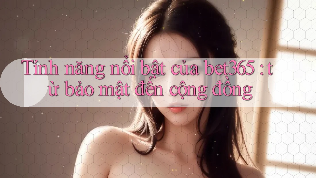 Tính năng nổi bật của bet365: từ bảo mật đến cộng đồng
