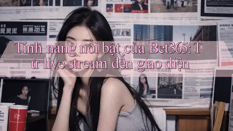 Tính năng nổi bật của Bet365: Từ live stream đến giao diện