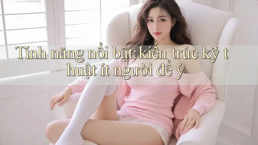 Tính năng nổi bật: kiến trúc kỹ thuật ít người để ý