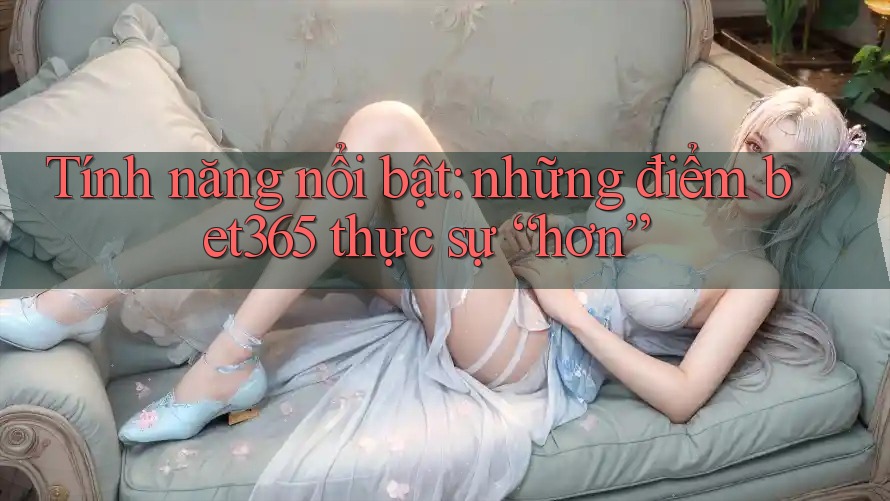 Tính năng nổi bật: những điểm bet365 thực sự “hơn”