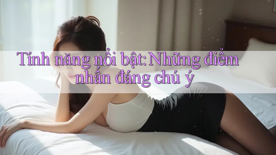 Tính năng nổi bật: Những điểm nhấn đáng chú ý