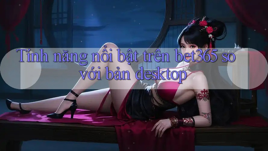 Tính năng nổi bật trên bet365 so với bản desktop