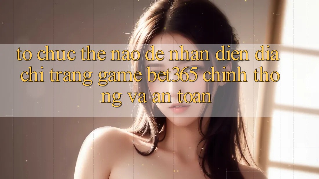 Tổ chức thế nào để nhận diện Địa chỉ trang Game bet365 chính thống và an toàn?