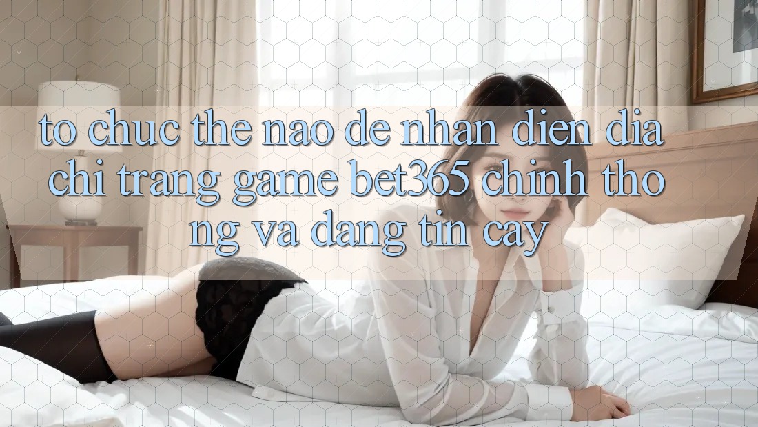 Tổ chức thế nào để nhận diện Địa chỉ trang Game bet365 chính thống và đáng tin cậy?