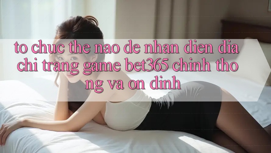 Tổ chức thế nào để nhận diện Địa chỉ trang Game bet365 chính thống và ổn định?