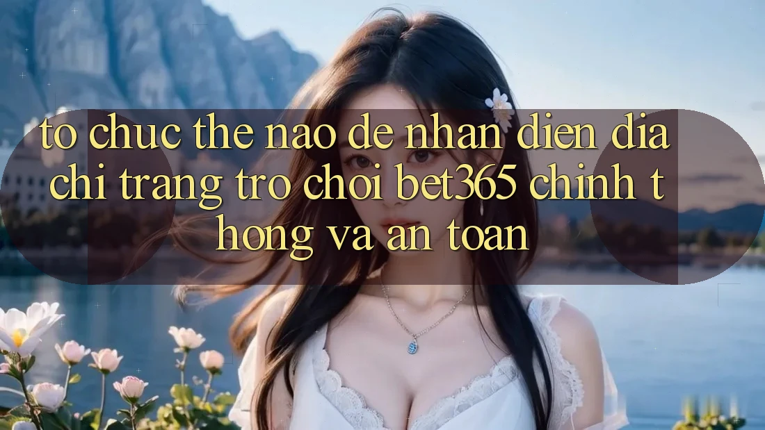 Tổ chức thế nào để nhận diện Địa chỉ trang Trò chơi bet365 chính thống và an toàn?