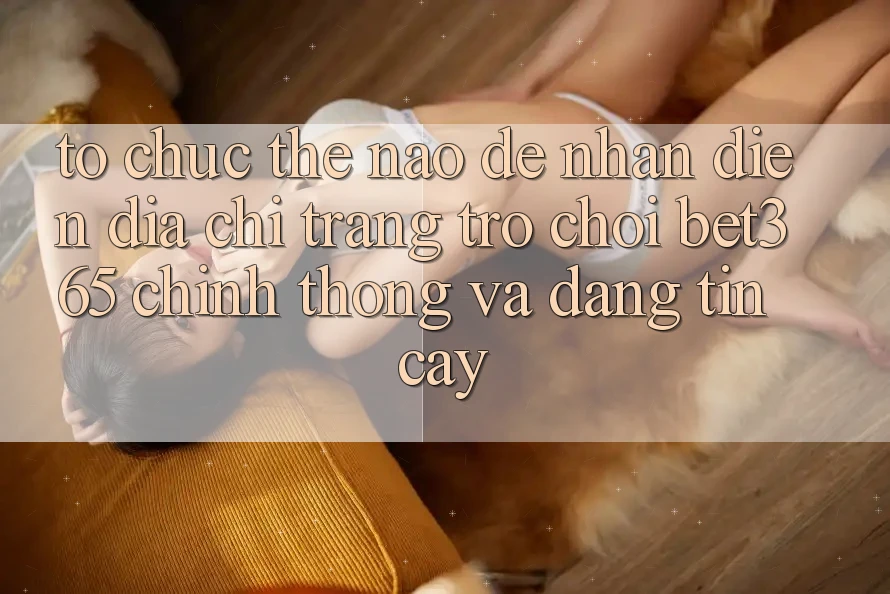 Tổ chức thế nào để nhận diện Địa chỉ trang Trò chơi bet365 chính thống và đáng tin cậy?