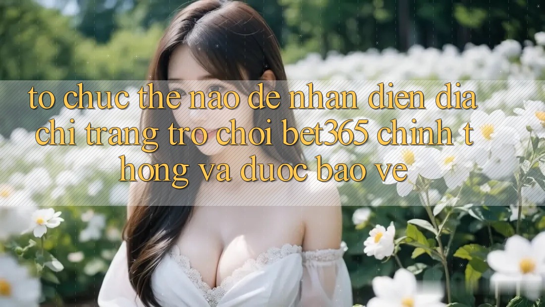 Tổ chức thế nào để nhận diện Địa chỉ trang Trò chơi bet365 chính thống và được bảo vệ?