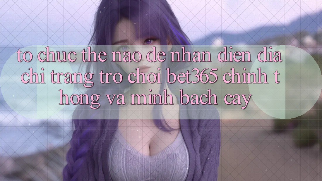Tổ chức thế nào để nhận diện Địa chỉ trang Trò chơi bet365 chính thống và minh bạch cậy?