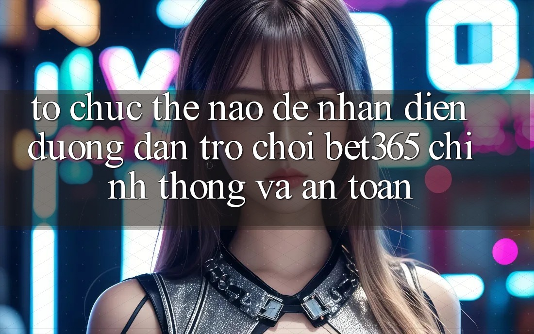 Tổ chức thế nào để nhận diện Đường dẫn Trò chơi bet365 chính thống và an toàn?