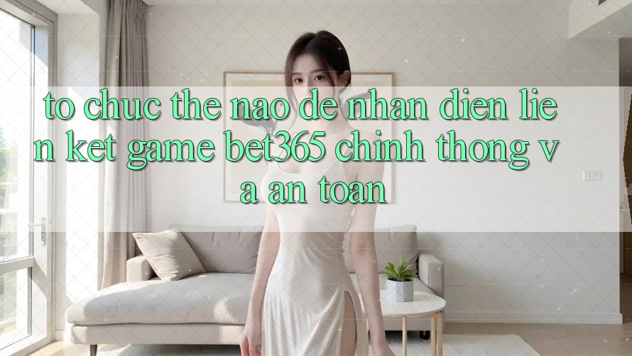 Tổ chức thế nào để nhận diện Liên kết Game bet365 chính thống và an toàn?