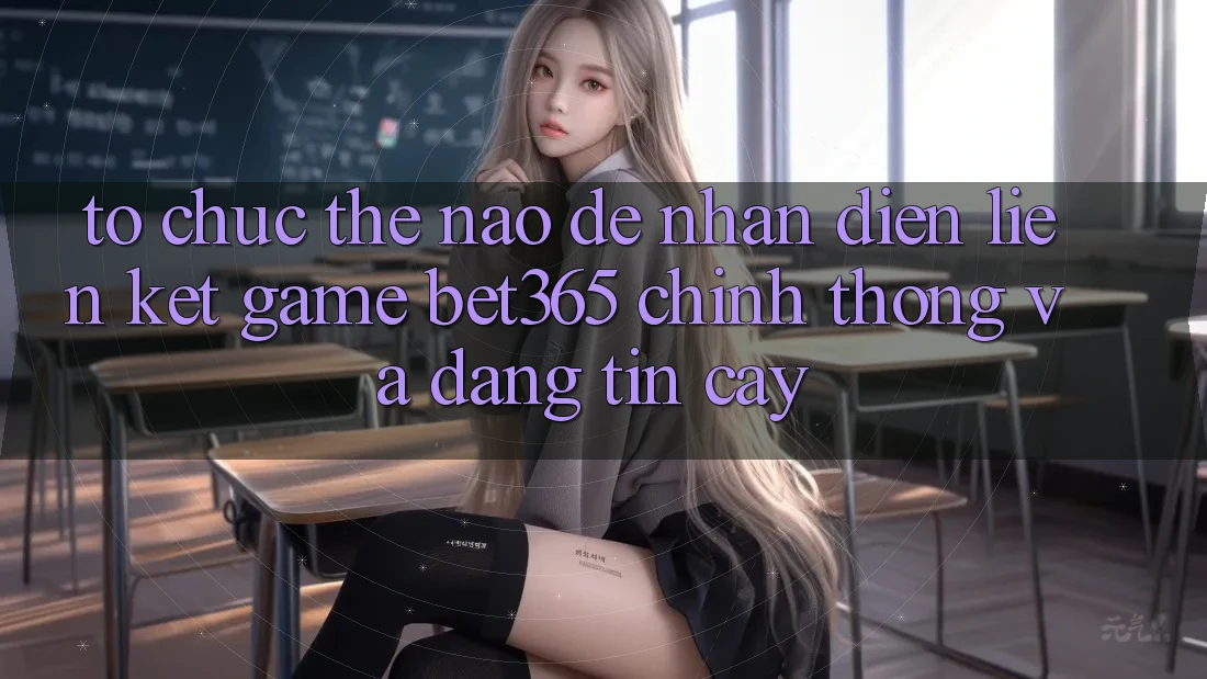 Tổ chức thế nào để nhận diện Liên kết Game bet365 chính thống và đáng tin cậy?