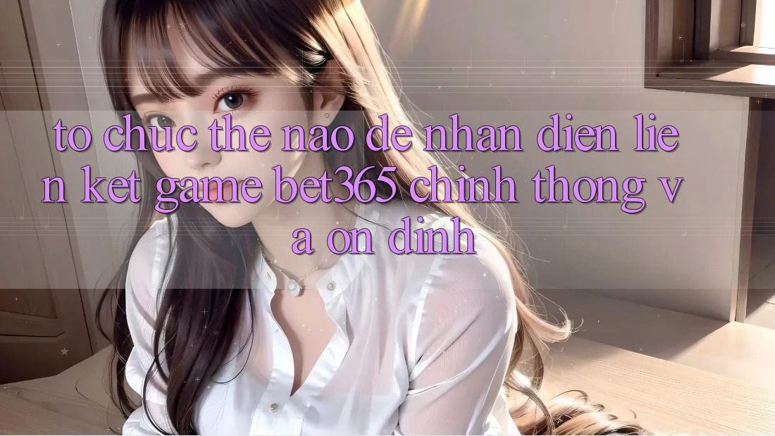 Tổ chức thế nào để nhận diện Liên kết Game bet365 chính thống và ổn định?