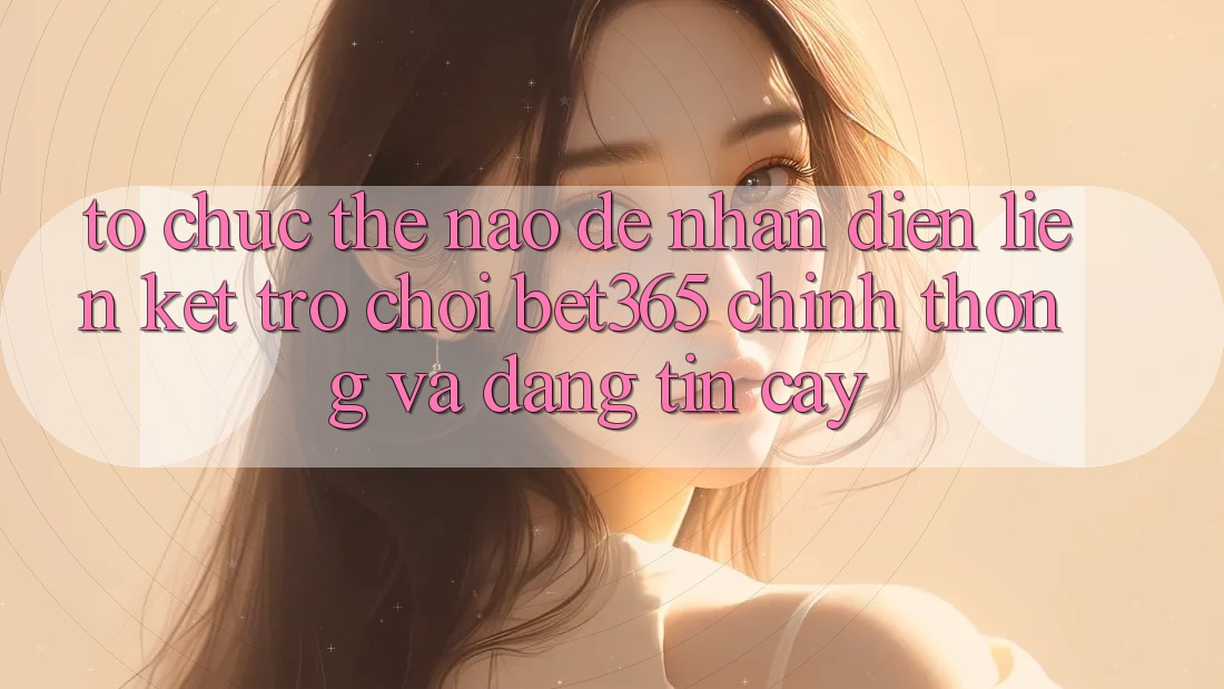 Tổ chức thế nào để nhận diện Liên kết Trò chơi bet365 chính thống và đáng tin cậy?