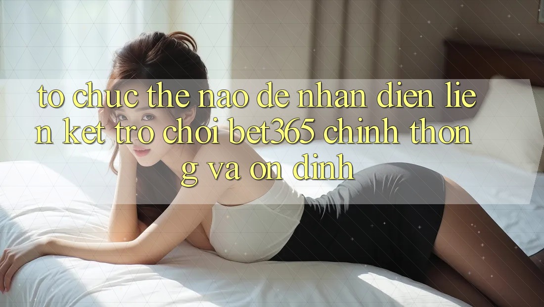 Tổ chức thế nào để nhận diện Liên kết Trò chơi bet365 chính thống và ổn định?