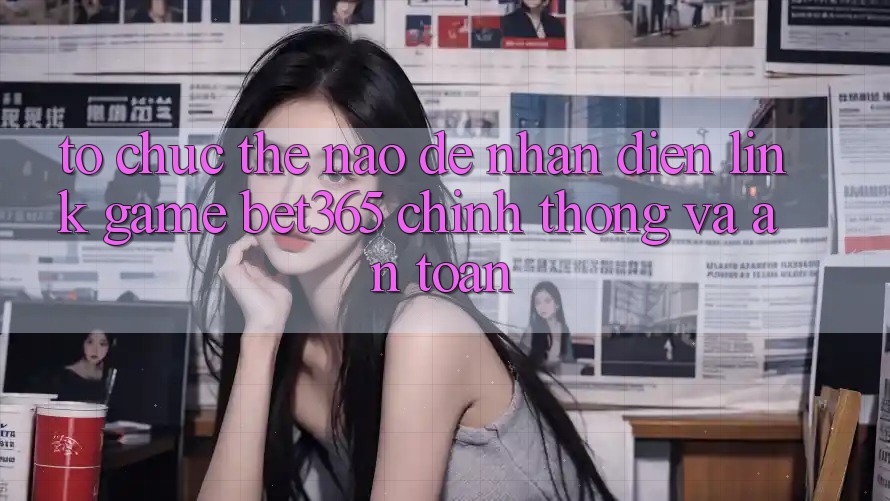 Tổ chức thế nào để nhận diện Link Game bet365 chính thống và an toàn?