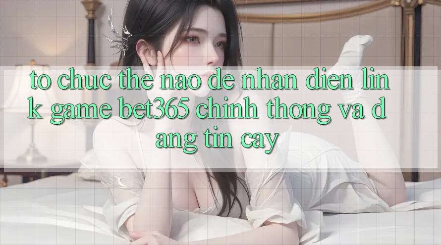 Tổ chức thế nào để nhận diện Link Game bet365 chính thống và đáng tin cậy?