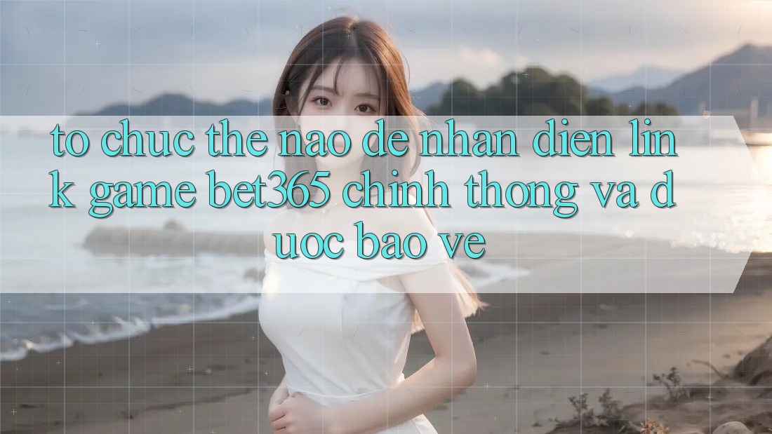 Tổ chức thế nào để nhận diện Link Game bet365 chính thống và được bảo vệ?