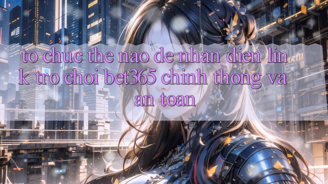 Tổ chức thế nào để nhận diện Link Trò chơi bet365 chính thống và an toàn?