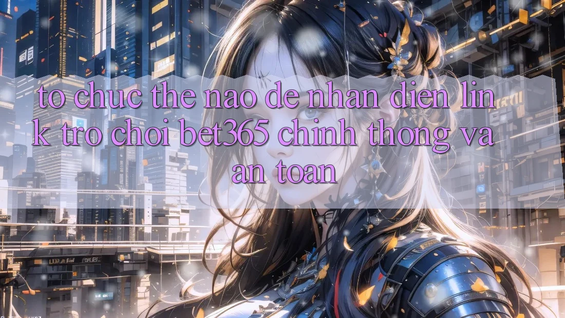 Tổ chức thế nào để nhận diện Link Trò chơi bet365 chính thống và an toàn?