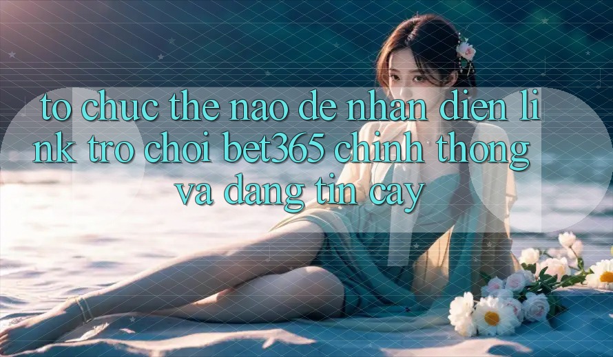 Tổ chức thế nào để nhận diện Link Trò chơi bet365 chính thống và đáng tin cậy?