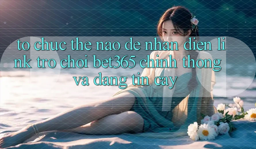Tổ chức thế nào để nhận diện Link Trò chơi bet365 chính thống và đáng tin cậy?