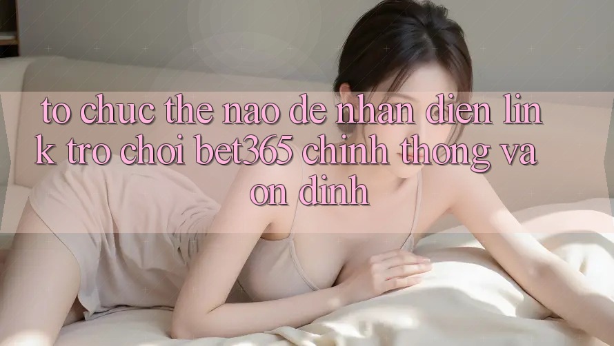 Tổ chức thế nào để nhận diện Link Trò chơi bet365 chính thống và ổn định?