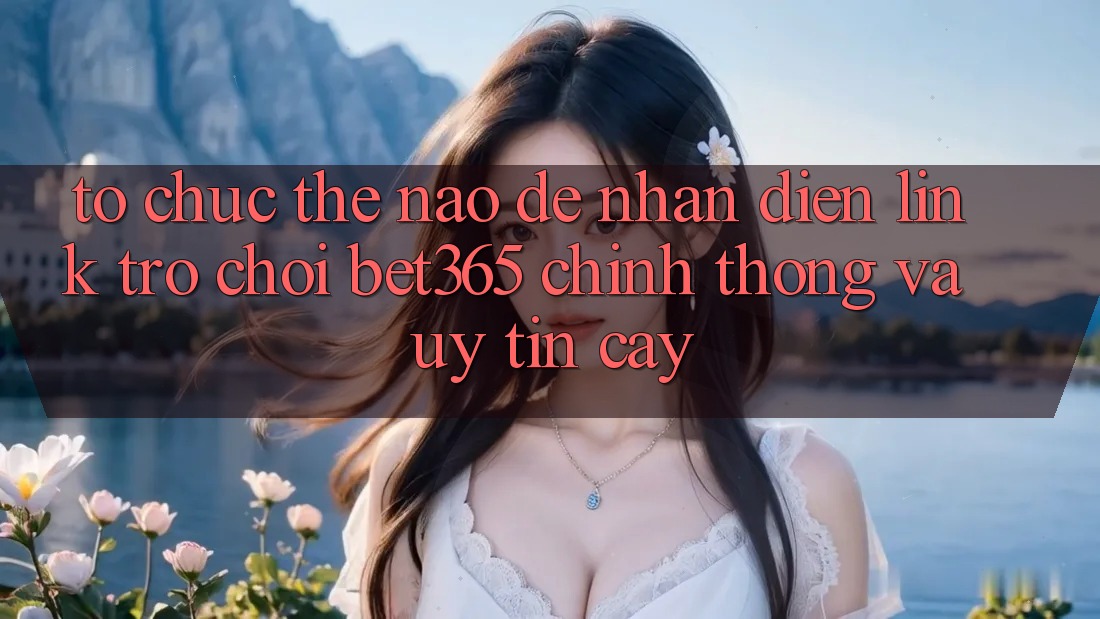 Tổ chức thế nào để nhận diện Link Trò chơi bet365 chính thống và uy tín cậy?