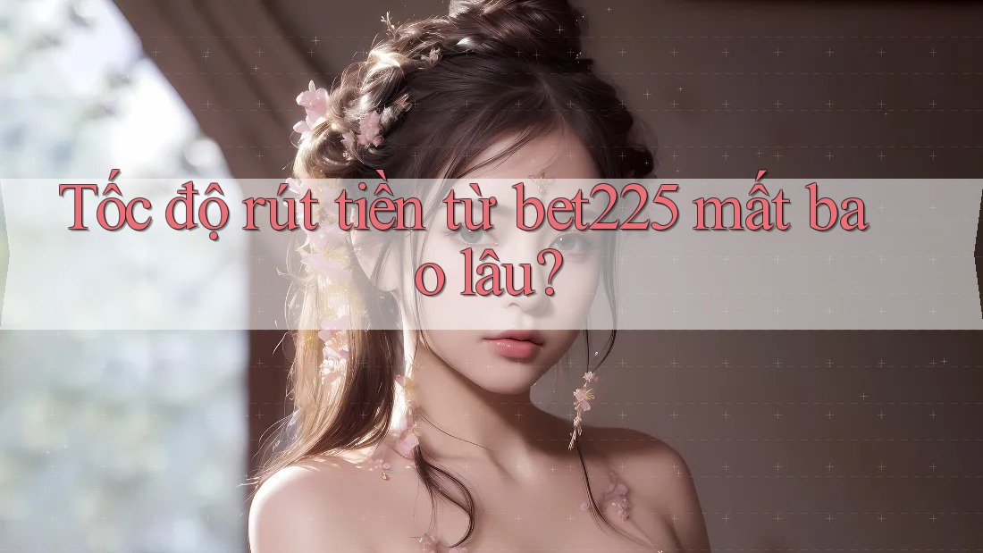 Tốc độ rút tiền từ bet225 mất bao lâu?