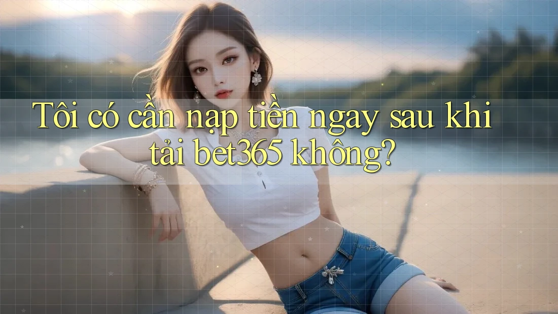 Tôi có cần nạp tiền ngay sau khi tải bet365 không?