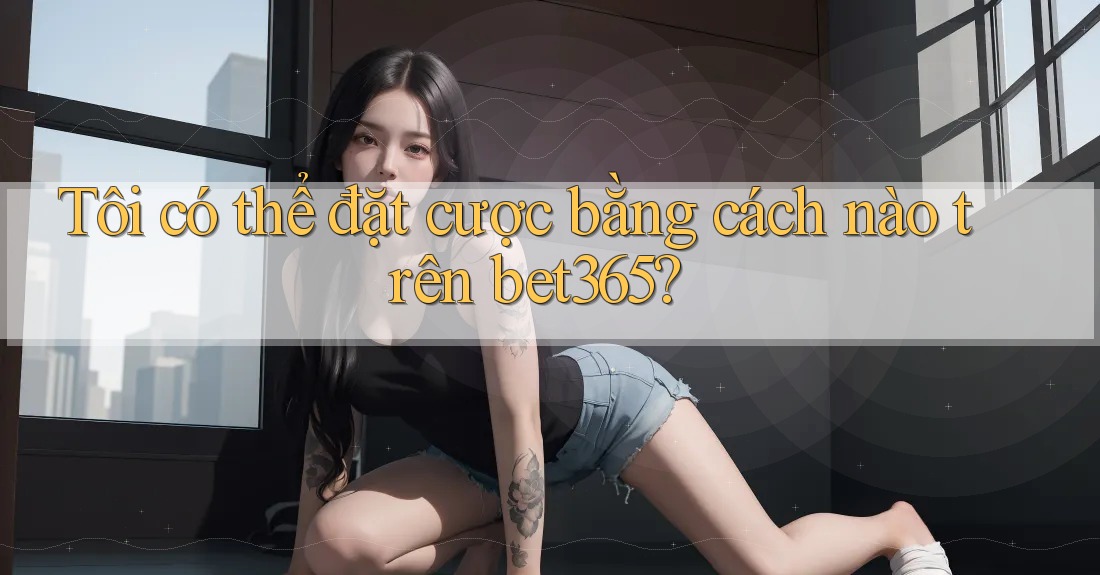 Tôi có thể đặt cược bằng cách nào trên bet365?
