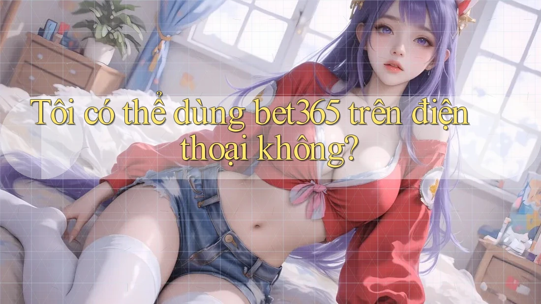 Tôi có thể dùng bet365 trên điện thoại không?