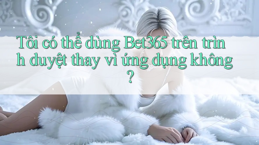 Tôi có thể dùng Bet365 trên trình duyệt thay vì ứng dụng không?