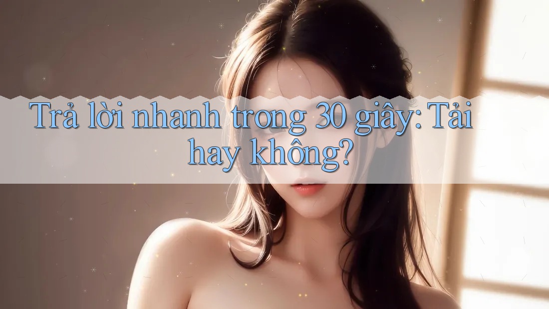 Trả lời nhanh trong 30 giây: tải hay không?