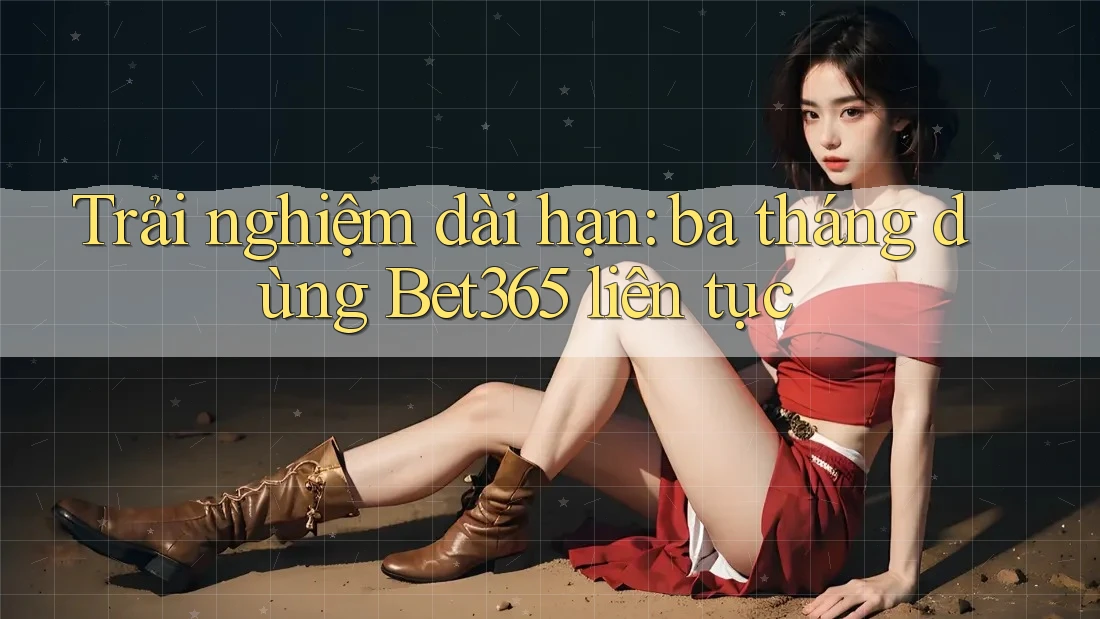 Trải nghiệm dài hạn: ba tháng dùng Bet365 liên tục