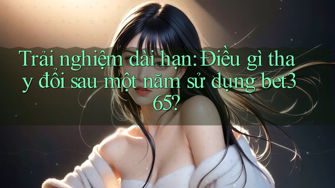 Trải nghiệm dài hạn: Điều gì thay đổi sau một năm sử dụng bet365?