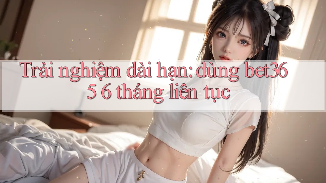 Trải nghiệm dài hạn: dùng bet365 6 tháng liên tục