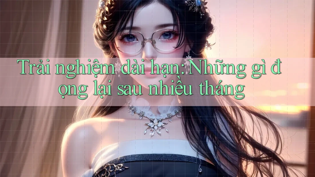 Trải nghiệm dài hạn: Những gì đọng lại sau nhiều tháng