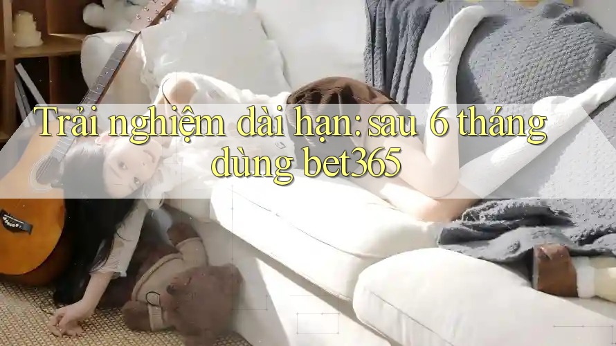 Trải nghiệm dài hạn: sau 6 tháng dùng bet365