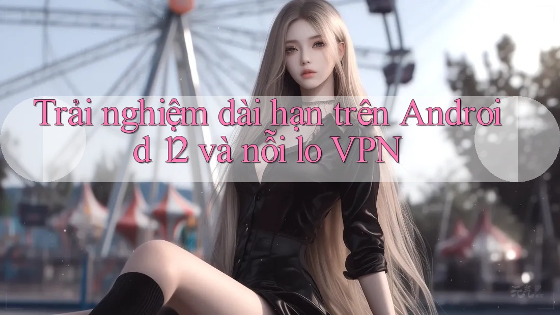 Trải nghiệm dài hạn trên Android 12 và nỗi lo VPN