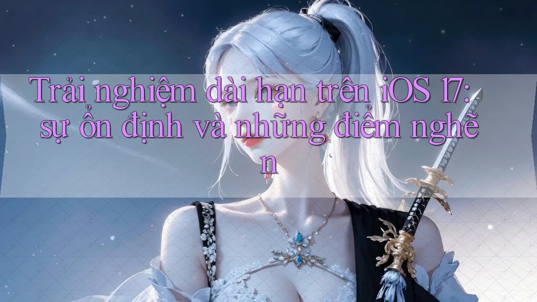 Trải nghiệm dài hạn trên iOS 17: sự ổn định và những điểm nghẽn