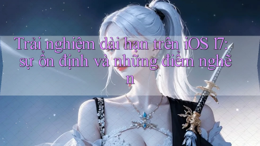 Trải nghiệm dài hạn trên iOS 17: sự ổn định và những điểm nghẽn