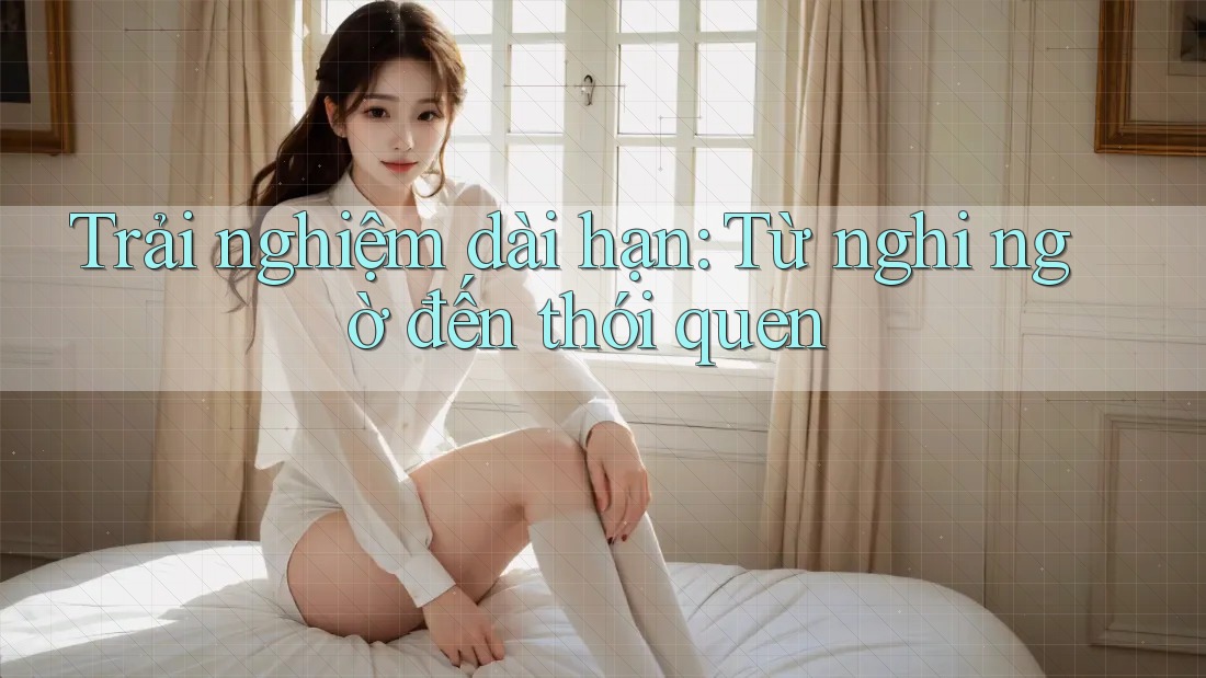 Trải nghiệm dài hạn: Từ nghi ngờ đến thói quen