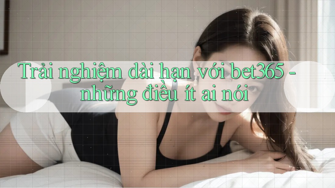 Trải nghiệm dài hạn với bet365 - những điều ít ai nói